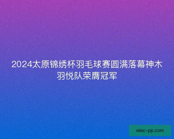 2024太原锦绣杯羽毛球赛圆满落幕神木羽悦队荣膺冠军