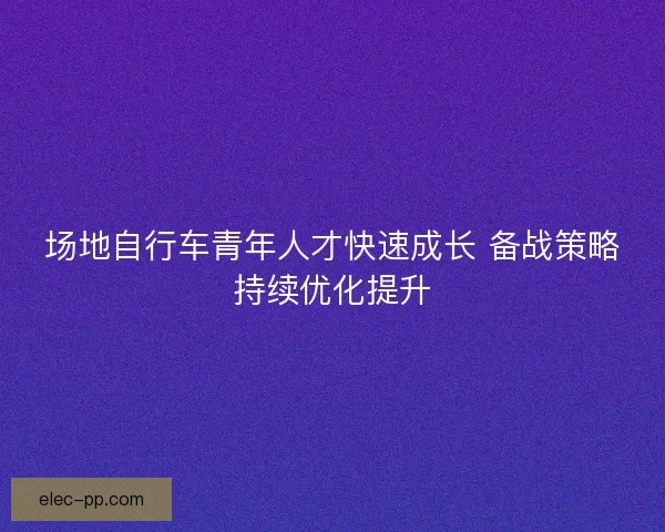 场地自行车青年人才快速成长 备战策略持续优化提升