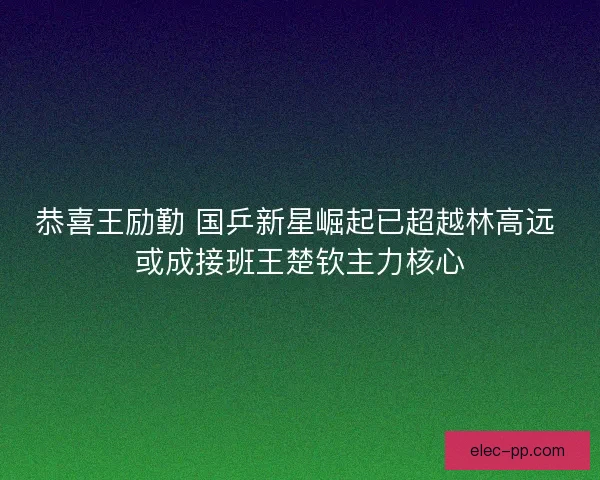恭喜王励勤 国乒新星崛起已超越林高远 或成接班王楚钦主力核心