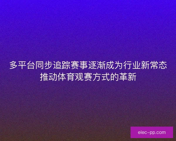 多平台同步追踪赛事逐渐成为行业新常态推动体育观赛方式的革新
