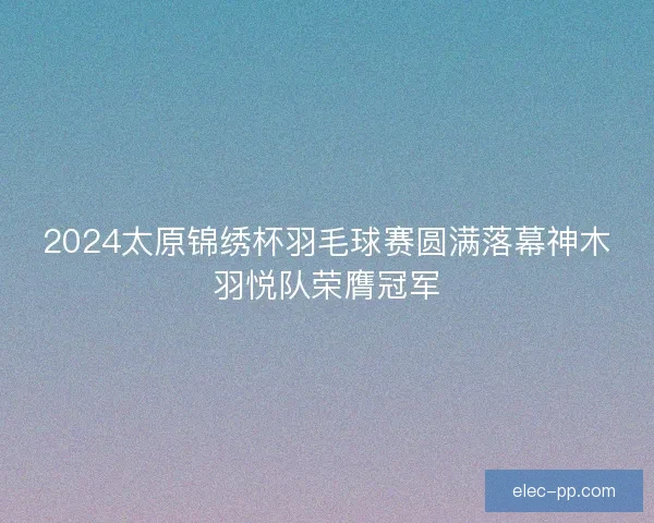 2024太原锦绣杯羽毛球赛圆满落幕神木羽悦队荣膺冠军 2024太原锦绣杯羽毛球赛圆满落幕神木羽悦队荣膺冠军