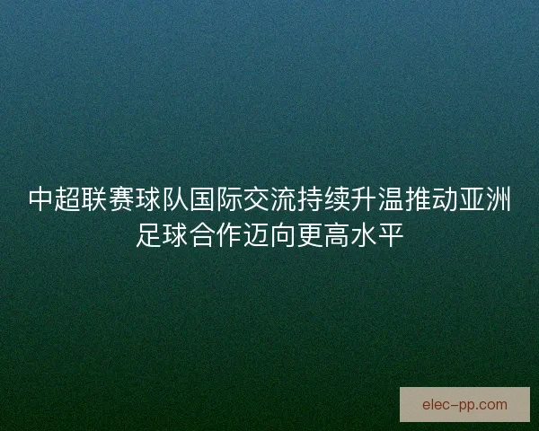 中超联赛球队国际交流持续升温推动亚洲足球合作迈向更高水平 中超联赛球队国际交流持续升温推动亚洲足球合作迈向更高水平