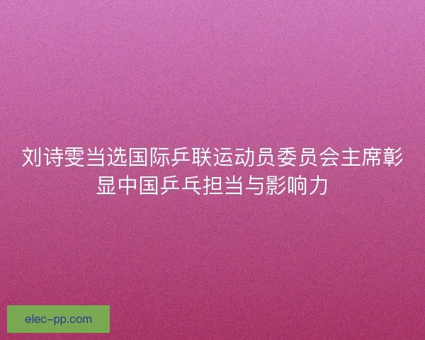 刘诗雯当选国际乒联运动员委员会主席彰显中国乒乓担当与影响力 刘诗雯当选国际乒联运动员委员会主席彰显中国乒乓担当与影响力