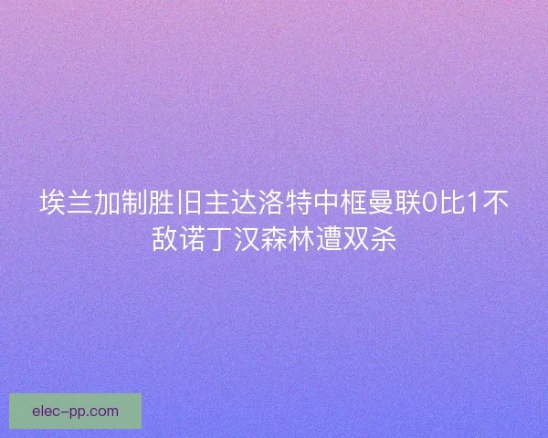 埃兰加制胜旧主达洛特中框曼联0比1不敌诺丁汉森林遭双杀 埃兰加制胜旧主达洛特中框曼联0比1不敌诺丁汉森林遭双杀